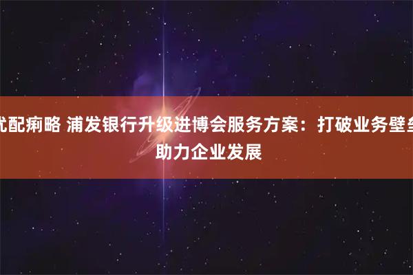 优配痢略 浦发银行升级进博会服务方案：打破业务壁垒&#32;助力企业发展