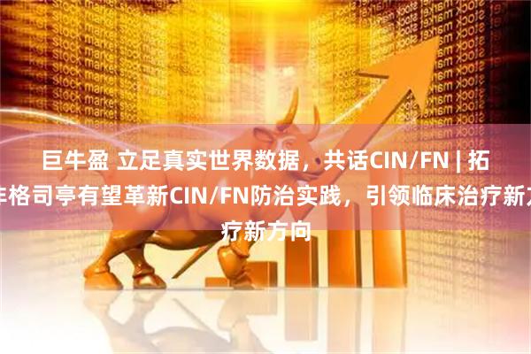 巨牛盈 立足真实世界数据，共话CIN/FN | 拓培非格司亭有望革新CIN/FN防治实践，引领临床治疗新方向