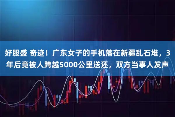 好股盛 奇迹！广东女子的手机落在新疆乱石堆，3年后竟被人跨越5000公里送还，双方当事人发声