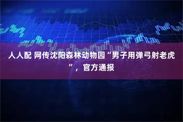 人人配 网传沈阳森林动物园“男子用弹弓射老虎”，官方通报