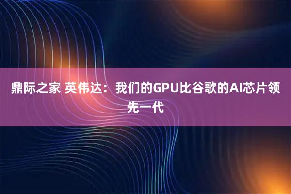 鼎际之家 英伟达：我们的GPU比谷歌的AI芯片领先一代