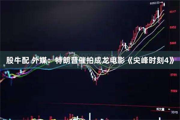 股牛配 外媒：特朗普催拍成龙电影《尖峰时刻4》