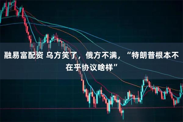 融易富配资 乌方笑了，俄方不满，“特朗普根本不在乎协议啥样”