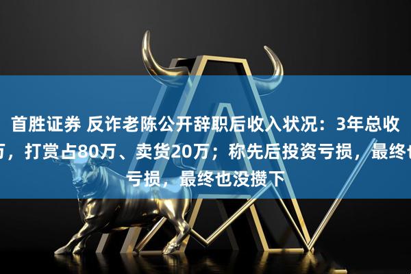 首胜证券 反诈老陈公开辞职后收入状况：3年总收入约百万，打赏占80万、卖货20万；称先后投资亏损，最终也没攒下