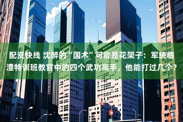 配资快线 沈醉的“国术”可能是花架子：军统临澧特训班教官中的四个武功高手，他能打过几个？