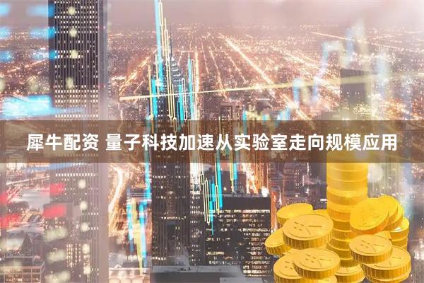 犀牛配资 量子科技加速从实验室走向规模应用