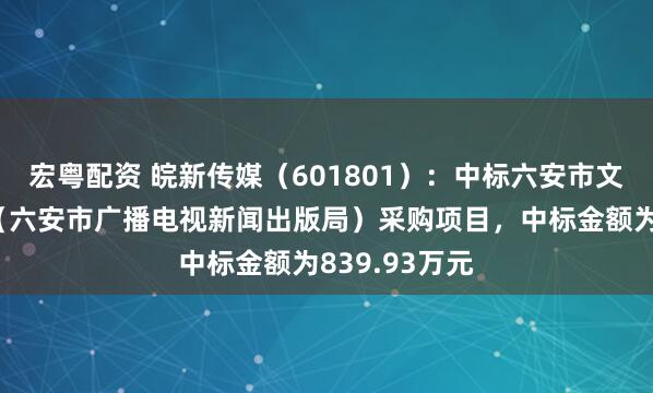 宏粤配资 皖新传媒（601801）：中标六安市文化和旅游局（六安市广播电视新闻出版局）采购项目，中标金额为839.93万元