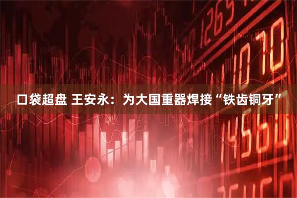口袋超盘 王安永：为大国重器焊接“铁齿铜牙”