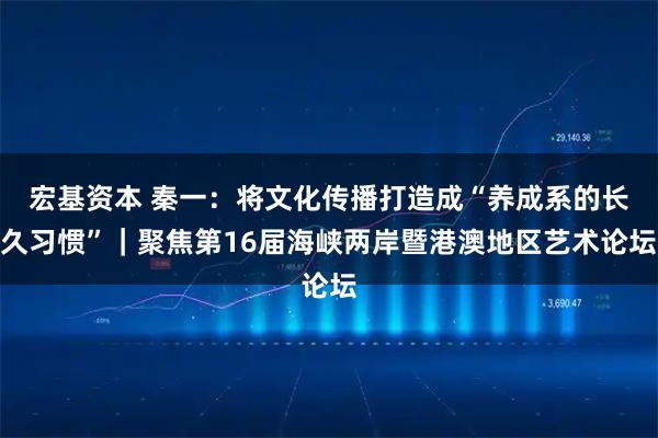宏基资本 秦一：将文化传播打造成“养成系的长久习惯”｜聚焦第16届海峡两岸暨港澳地区艺术论坛
