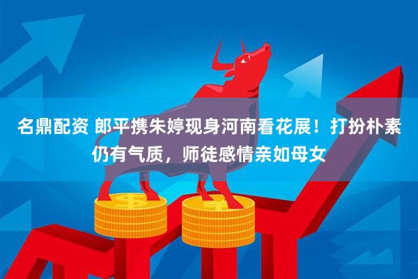 名鼎配资 郎平携朱婷现身河南看花展！打扮朴素仍有气质，师徒感情亲如母女