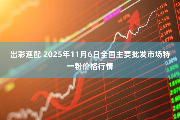 出彩速配 2025年11月6日全国主要批发市场特一粉价格行情