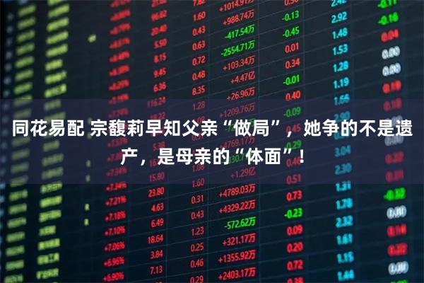 同花易配 宗馥莉早知父亲“做局”，她争的不是遗产，是母亲的“体面”！