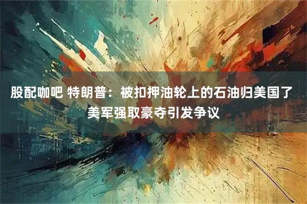 股配咖吧 特朗普：被扣押油轮上的石油归美国了 美军强取豪夺引发争议