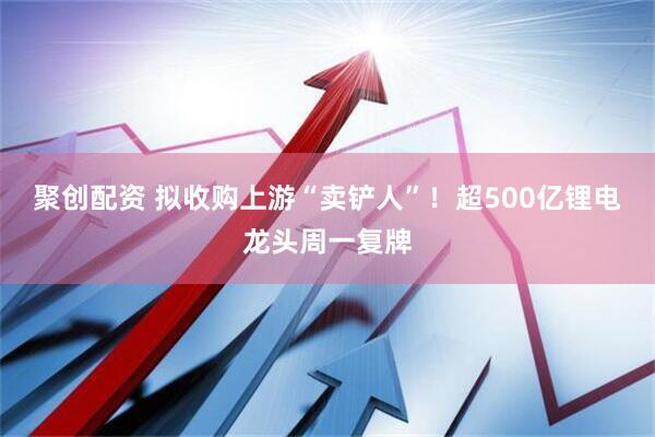 聚创配资 拟收购上游“卖铲人”！超500亿锂电龙头周一复牌
