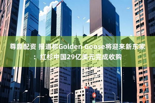 尊鼎配资 报道称Golden Goose将迎来新东家：红杉中国29亿美元完成收购