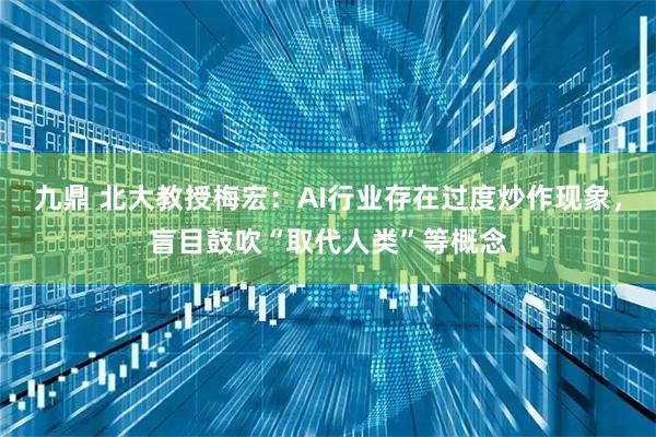 九鼎 北大教授梅宏：AI行业存在过度炒作现象，盲目鼓吹“取代人类”等概念