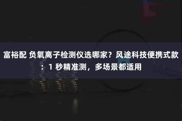 富裕配 负氧离子检测仪选哪家？风途科技便携式款：1 秒精准测，多场景都适用