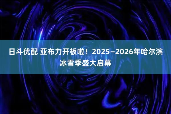 日斗优配 亚布力开板啦！2025—2026年哈尔滨冰雪季盛大启幕