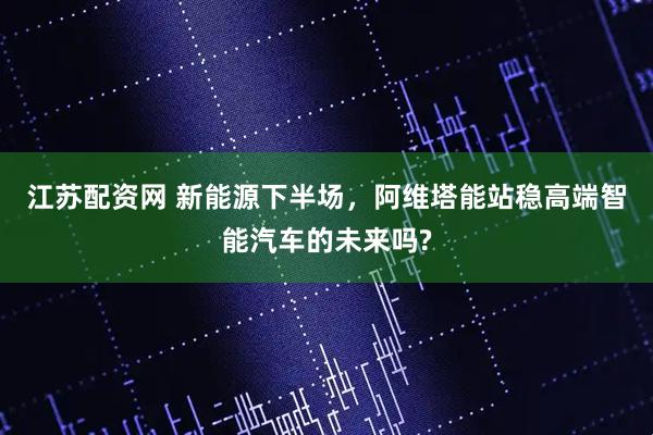 江苏配资网 新能源下半场，阿维塔能站稳高端智能汽车的未来吗?