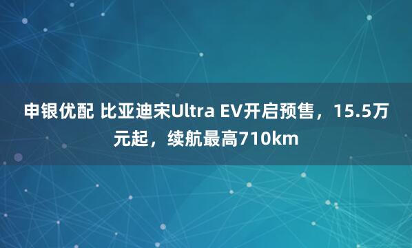 申银优配 比亚迪宋Ultra EV开启预售,15.5万元起,续航最高710km