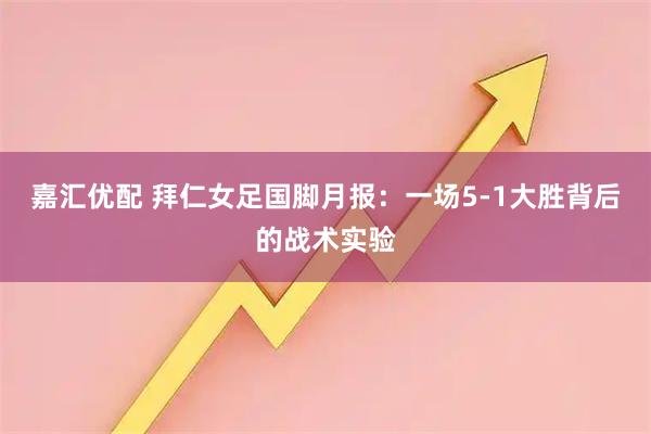 嘉汇优配 拜仁女足国脚月报：一场5-1大胜背后的战术实验